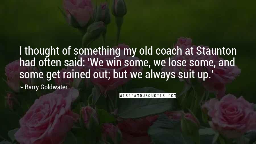 Barry Goldwater Quotes: I thought of something my old coach at Staunton had often said: 'We win some, we lose some, and some get rained out; but we always suit up.'