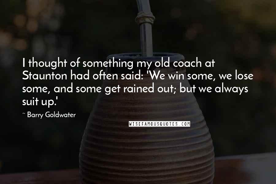 Barry Goldwater Quotes: I thought of something my old coach at Staunton had often said: 'We win some, we lose some, and some get rained out; but we always suit up.'