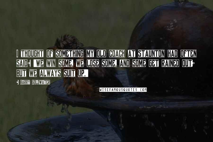 Barry Goldwater Quotes: I thought of something my old coach at Staunton had often said: 'We win some, we lose some, and some get rained out; but we always suit up.'