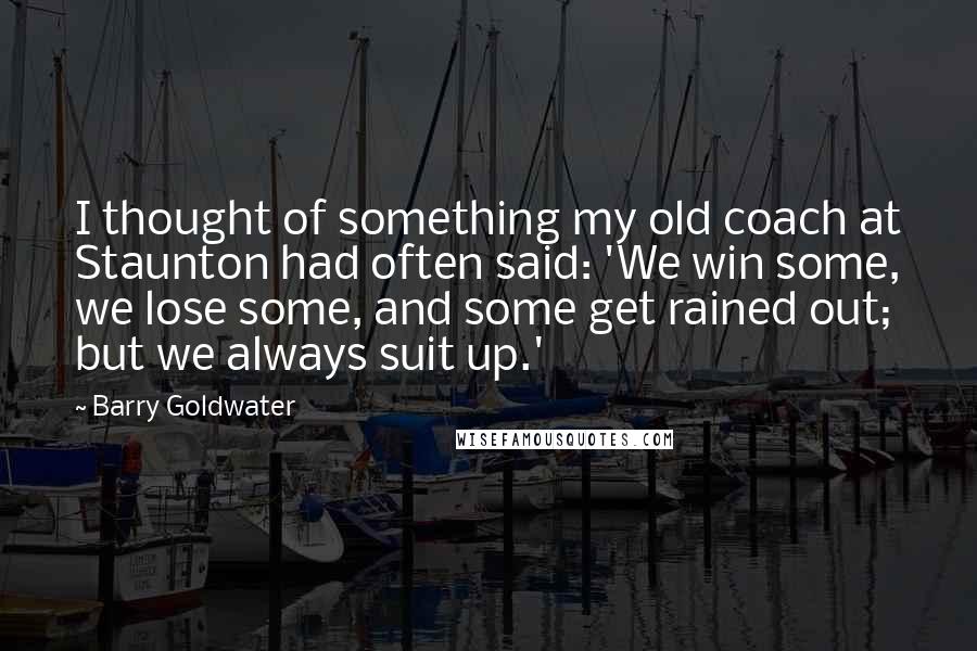 Barry Goldwater Quotes: I thought of something my old coach at Staunton had often said: 'We win some, we lose some, and some get rained out; but we always suit up.'