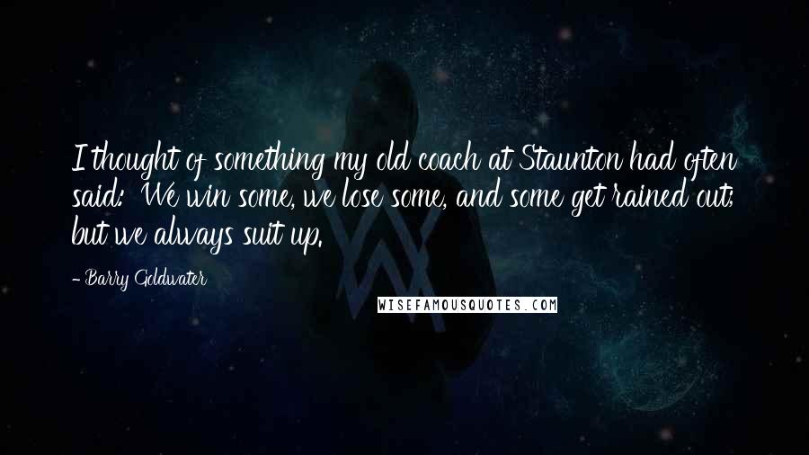 Barry Goldwater Quotes: I thought of something my old coach at Staunton had often said: 'We win some, we lose some, and some get rained out; but we always suit up.'