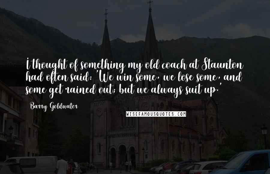 Barry Goldwater Quotes: I thought of something my old coach at Staunton had often said: 'We win some, we lose some, and some get rained out; but we always suit up.'