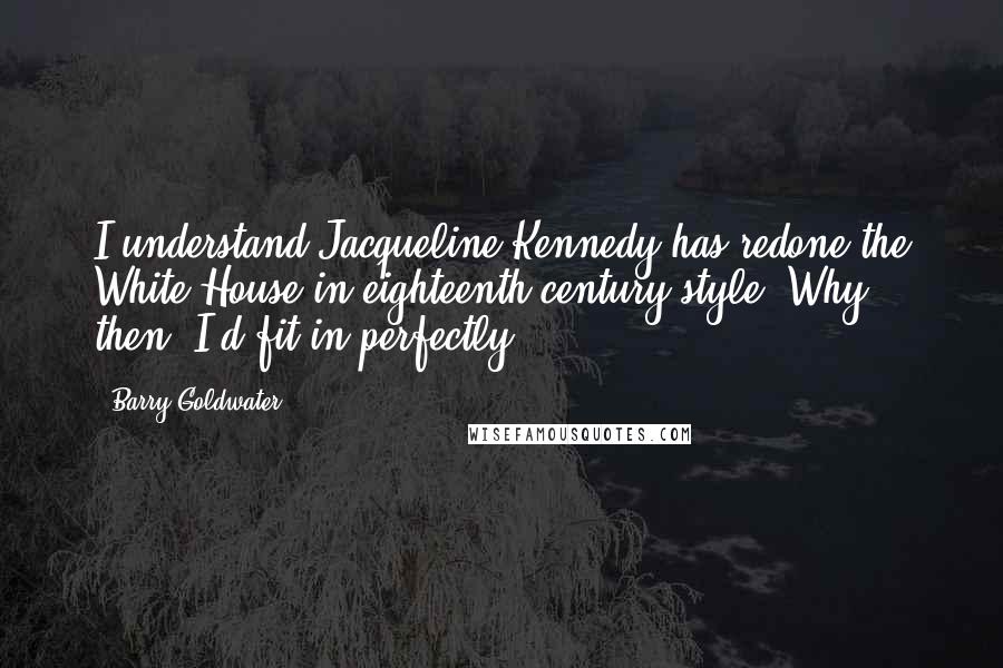 Barry Goldwater Quotes: I understand Jacqueline Kennedy has redone the White House in eighteenth-century style. Why, then, I'd fit in perfectly.
