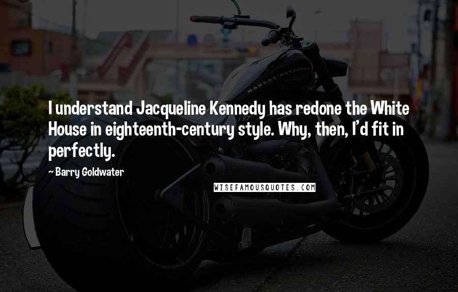 Barry Goldwater Quotes: I understand Jacqueline Kennedy has redone the White House in eighteenth-century style. Why, then, I'd fit in perfectly.