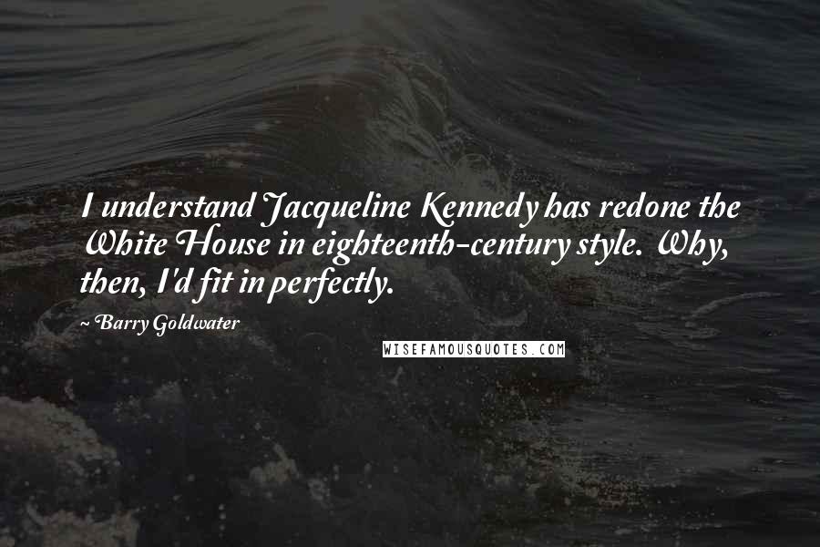 Barry Goldwater Quotes: I understand Jacqueline Kennedy has redone the White House in eighteenth-century style. Why, then, I'd fit in perfectly.