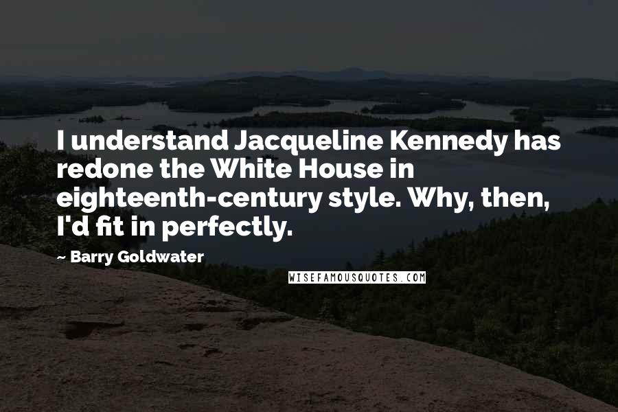 Barry Goldwater Quotes: I understand Jacqueline Kennedy has redone the White House in eighteenth-century style. Why, then, I'd fit in perfectly.