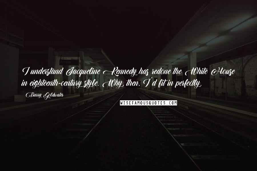 Barry Goldwater Quotes: I understand Jacqueline Kennedy has redone the White House in eighteenth-century style. Why, then, I'd fit in perfectly.