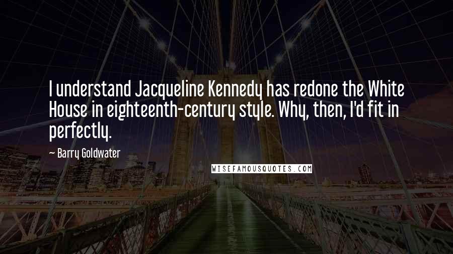 Barry Goldwater Quotes: I understand Jacqueline Kennedy has redone the White House in eighteenth-century style. Why, then, I'd fit in perfectly.