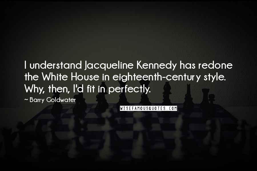 Barry Goldwater Quotes: I understand Jacqueline Kennedy has redone the White House in eighteenth-century style. Why, then, I'd fit in perfectly.