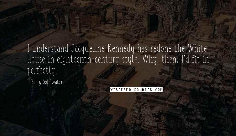 Barry Goldwater Quotes: I understand Jacqueline Kennedy has redone the White House in eighteenth-century style. Why, then, I'd fit in perfectly.