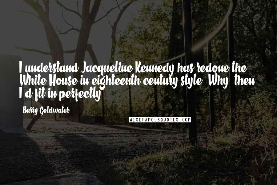 Barry Goldwater Quotes: I understand Jacqueline Kennedy has redone the White House in eighteenth-century style. Why, then, I'd fit in perfectly.