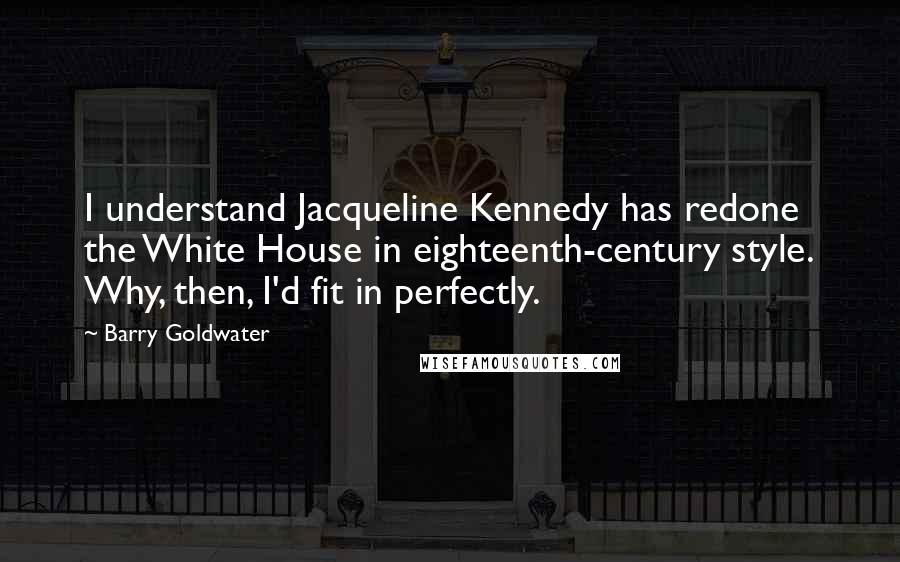 Barry Goldwater Quotes: I understand Jacqueline Kennedy has redone the White House in eighteenth-century style. Why, then, I'd fit in perfectly.