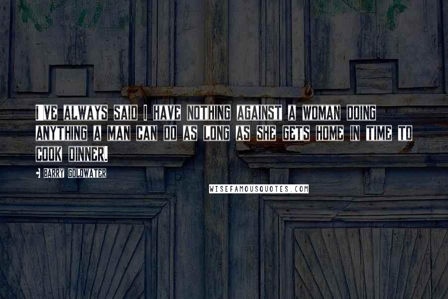 Barry Goldwater Quotes: I've always said I have nothing against a woman doing anything a man can do as long as she gets home in time to cook dinner.