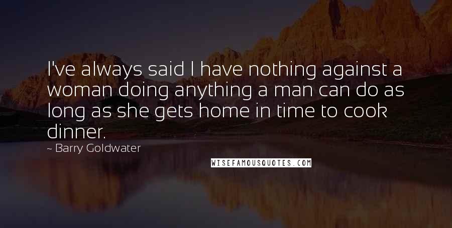 Barry Goldwater Quotes: I've always said I have nothing against a woman doing anything a man can do as long as she gets home in time to cook dinner.