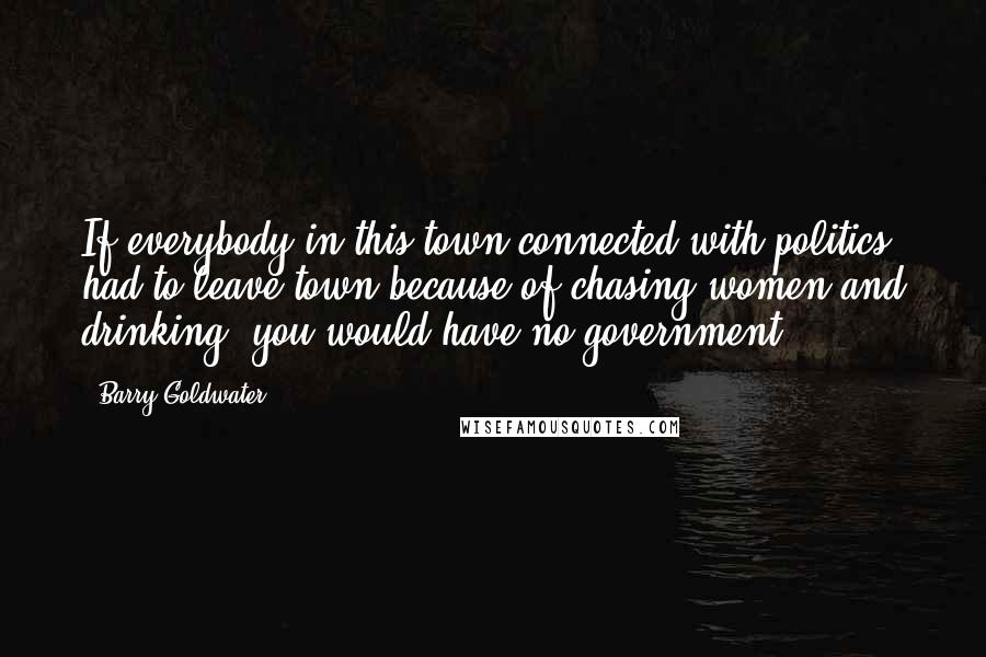 Barry Goldwater Quotes: If everybody in this town connected with politics had to leave town because of chasing women and drinking, you would have no government.