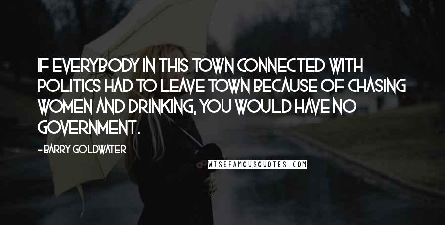 Barry Goldwater Quotes: If everybody in this town connected with politics had to leave town because of chasing women and drinking, you would have no government.