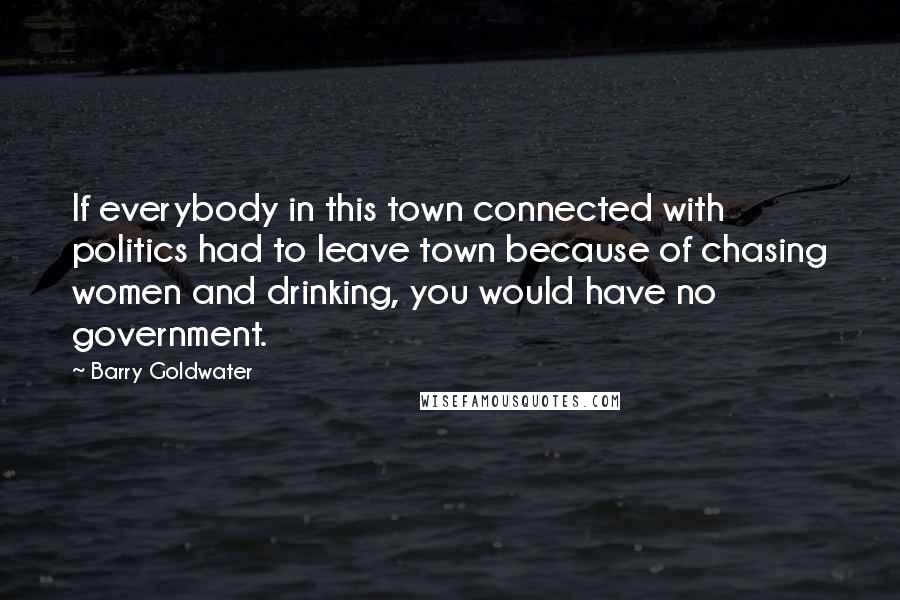 Barry Goldwater Quotes: If everybody in this town connected with politics had to leave town because of chasing women and drinking, you would have no government.