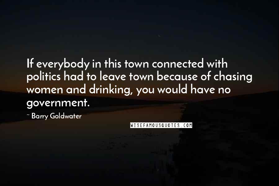 Barry Goldwater Quotes: If everybody in this town connected with politics had to leave town because of chasing women and drinking, you would have no government.