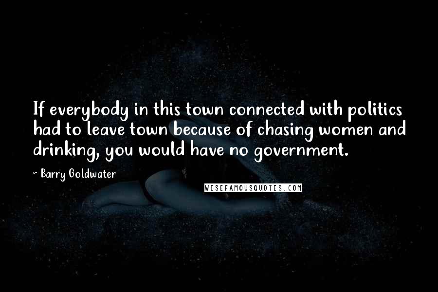 Barry Goldwater Quotes: If everybody in this town connected with politics had to leave town because of chasing women and drinking, you would have no government.
