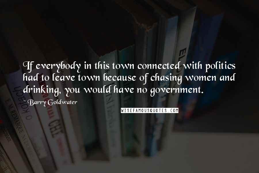 Barry Goldwater Quotes: If everybody in this town connected with politics had to leave town because of chasing women and drinking, you would have no government.