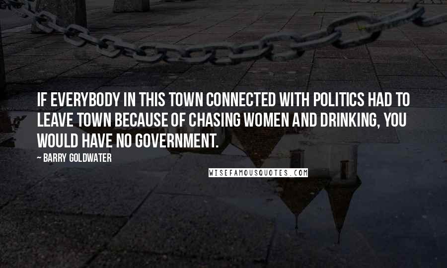 Barry Goldwater Quotes: If everybody in this town connected with politics had to leave town because of chasing women and drinking, you would have no government.