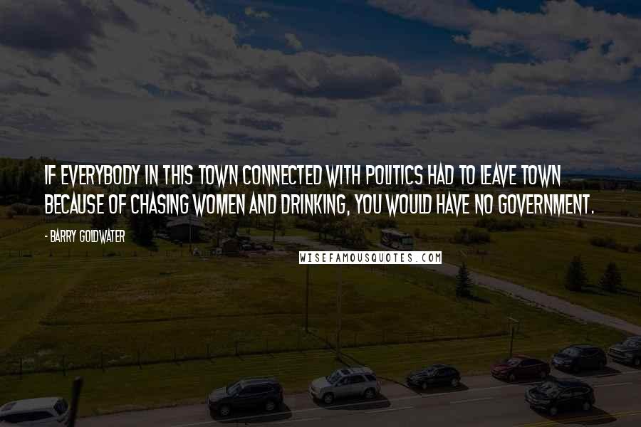 Barry Goldwater Quotes: If everybody in this town connected with politics had to leave town because of chasing women and drinking, you would have no government.