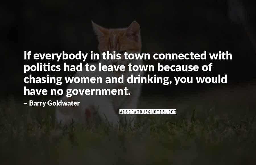 Barry Goldwater Quotes: If everybody in this town connected with politics had to leave town because of chasing women and drinking, you would have no government.