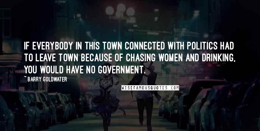 Barry Goldwater Quotes: If everybody in this town connected with politics had to leave town because of chasing women and drinking, you would have no government.