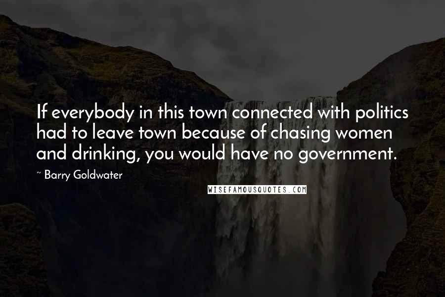 Barry Goldwater Quotes: If everybody in this town connected with politics had to leave town because of chasing women and drinking, you would have no government.