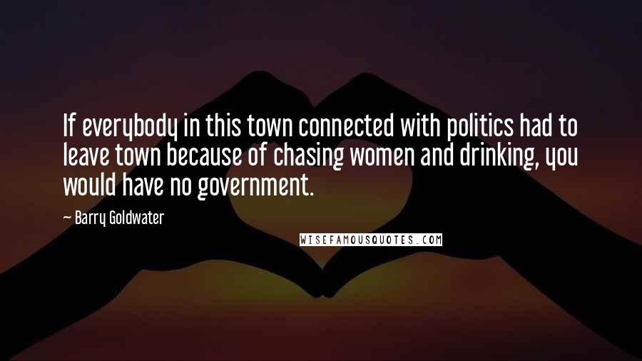 Barry Goldwater Quotes: If everybody in this town connected with politics had to leave town because of chasing women and drinking, you would have no government.