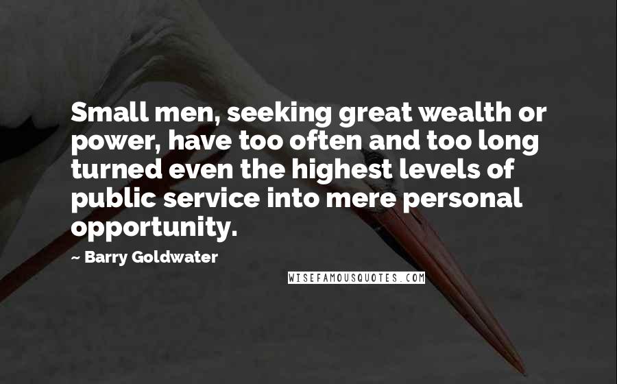 Barry Goldwater Quotes: Small men, seeking great wealth or power, have too often and too long turned even the highest levels of public service into mere personal opportunity.