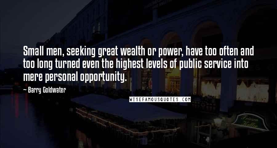 Barry Goldwater Quotes: Small men, seeking great wealth or power, have too often and too long turned even the highest levels of public service into mere personal opportunity.