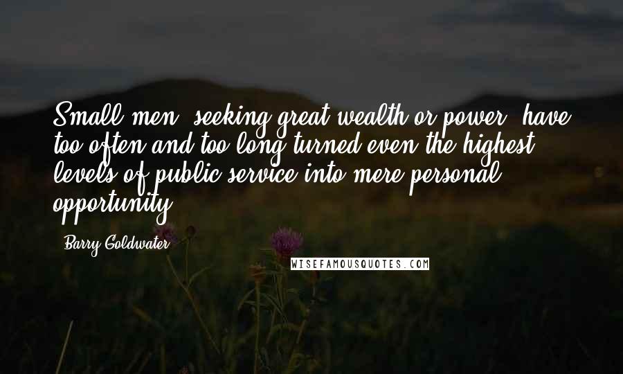 Barry Goldwater Quotes: Small men, seeking great wealth or power, have too often and too long turned even the highest levels of public service into mere personal opportunity.
