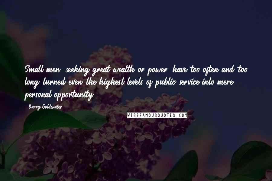 Barry Goldwater Quotes: Small men, seeking great wealth or power, have too often and too long turned even the highest levels of public service into mere personal opportunity.