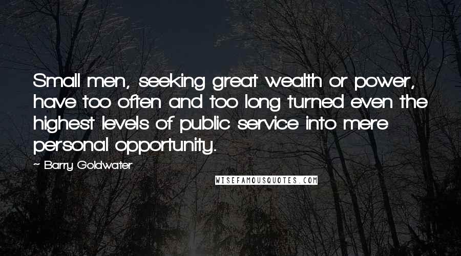 Barry Goldwater Quotes: Small men, seeking great wealth or power, have too often and too long turned even the highest levels of public service into mere personal opportunity.