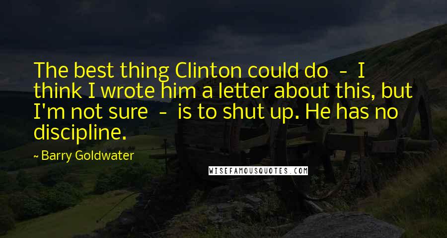Barry Goldwater Quotes: The best thing Clinton could do - I think I wrote him a letter about this, but I'm not sure - is to shut up. He has no discipline.