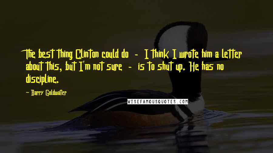 Barry Goldwater Quotes: The best thing Clinton could do  -  I think I wrote him a letter about this, but I'm not sure  -  is to shut up. He has no discipline.