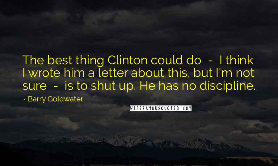 Barry Goldwater Quotes: The best thing Clinton could do  -  I think I wrote him a letter about this, but I'm not sure  -  is to shut up. He has no discipline.