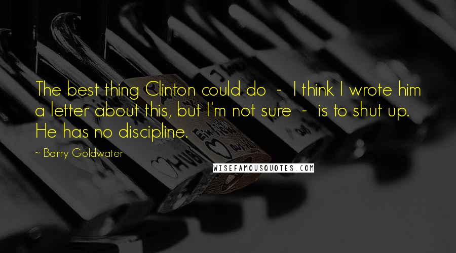 Barry Goldwater Quotes: The best thing Clinton could do  -  I think I wrote him a letter about this, but I'm not sure  -  is to shut up. He has no discipline.