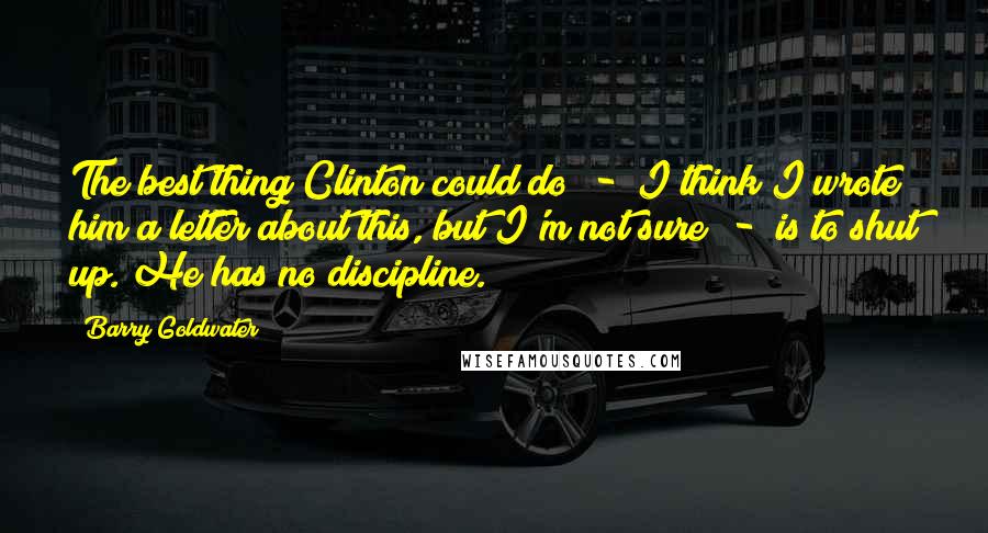 Barry Goldwater Quotes: The best thing Clinton could do  -  I think I wrote him a letter about this, but I'm not sure  -  is to shut up. He has no discipline.