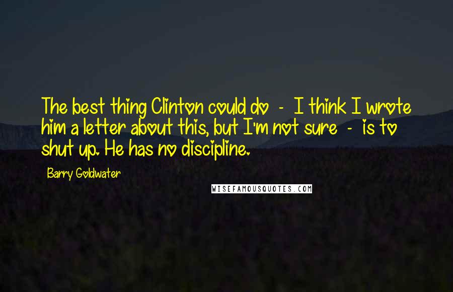 Barry Goldwater Quotes: The best thing Clinton could do  -  I think I wrote him a letter about this, but I'm not sure  -  is to shut up. He has no discipline.