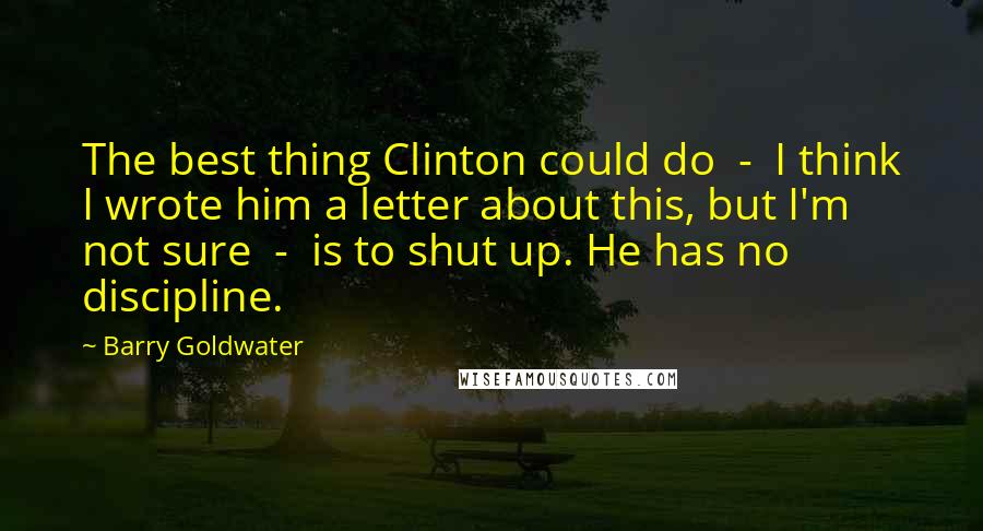 Barry Goldwater Quotes: The best thing Clinton could do  -  I think I wrote him a letter about this, but I'm not sure  -  is to shut up. He has no discipline.