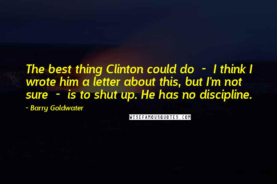 Barry Goldwater Quotes: The best thing Clinton could do  -  I think I wrote him a letter about this, but I'm not sure  -  is to shut up. He has no discipline.