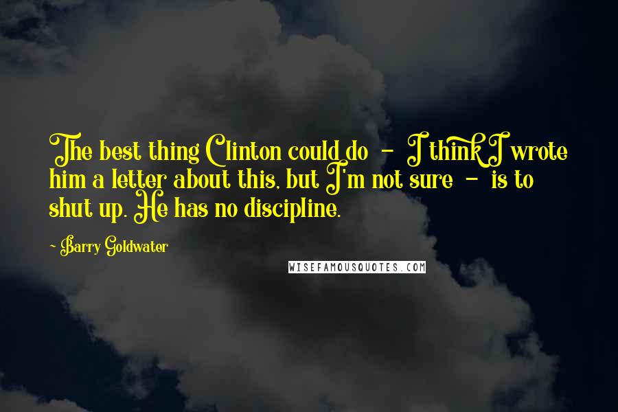 Barry Goldwater Quotes: The best thing Clinton could do  -  I think I wrote him a letter about this, but I'm not sure  -  is to shut up. He has no discipline.