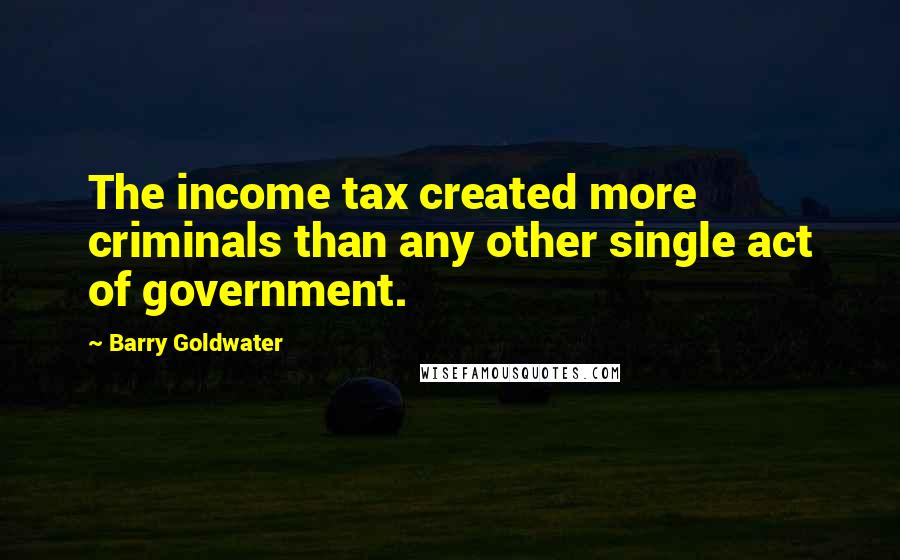 Barry Goldwater Quotes: The income tax created more criminals than any other single act of government.