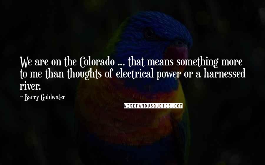 Barry Goldwater Quotes: We are on the Colorado ... that means something more to me than thoughts of electrical power or a harnessed river.
