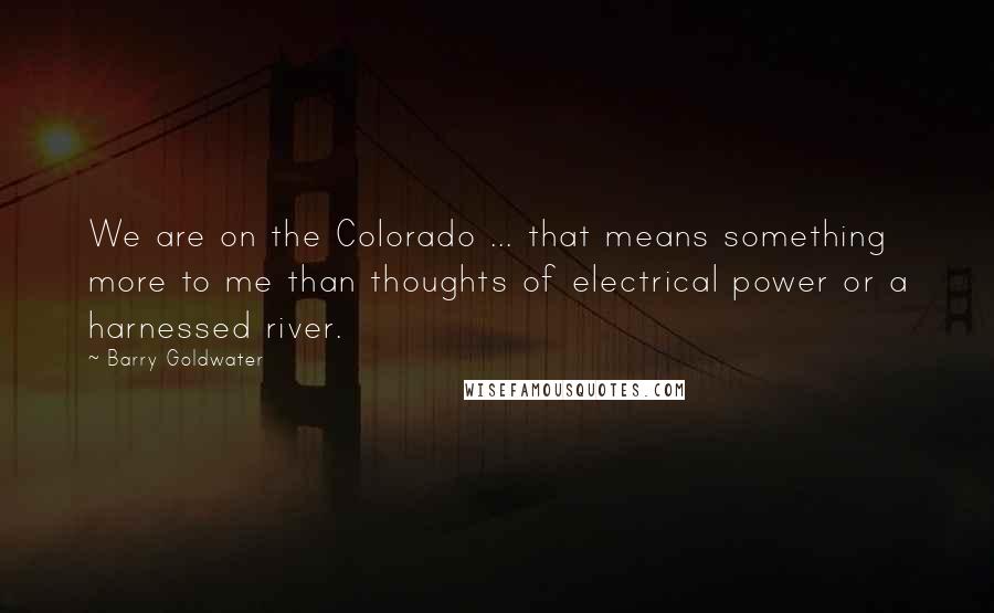 Barry Goldwater Quotes: We are on the Colorado ... that means something more to me than thoughts of electrical power or a harnessed river.