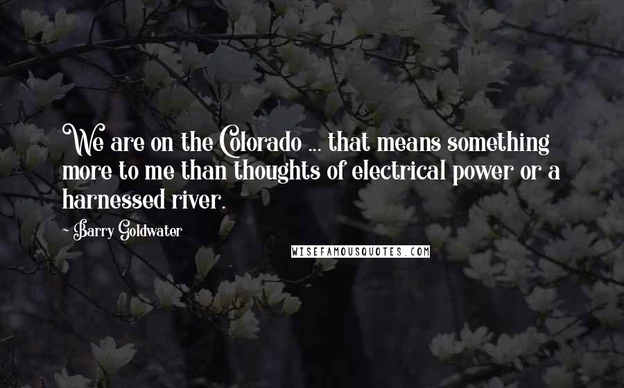 Barry Goldwater Quotes: We are on the Colorado ... that means something more to me than thoughts of electrical power or a harnessed river.