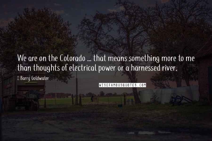 Barry Goldwater Quotes: We are on the Colorado ... that means something more to me than thoughts of electrical power or a harnessed river.