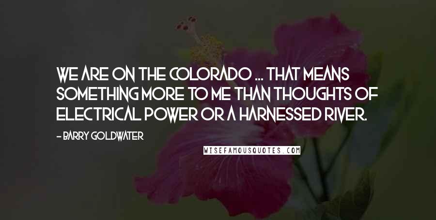 Barry Goldwater Quotes: We are on the Colorado ... that means something more to me than thoughts of electrical power or a harnessed river.